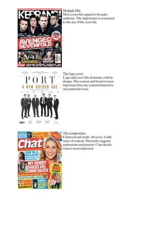 Multiple Hit:
More cover hits appeal to broader
audience. The importance is connected
to the size of the cover hit.
The logo cover:
Logo and cover hits dominate with he
design. The content and brand is more
important than any content featured in
one particular issue.
The compromise:
Cluttered and multi - hit cover. Little
sense of content. Hierarchy suggests
enthusiasm and passion. Cant decide
what is most important
 