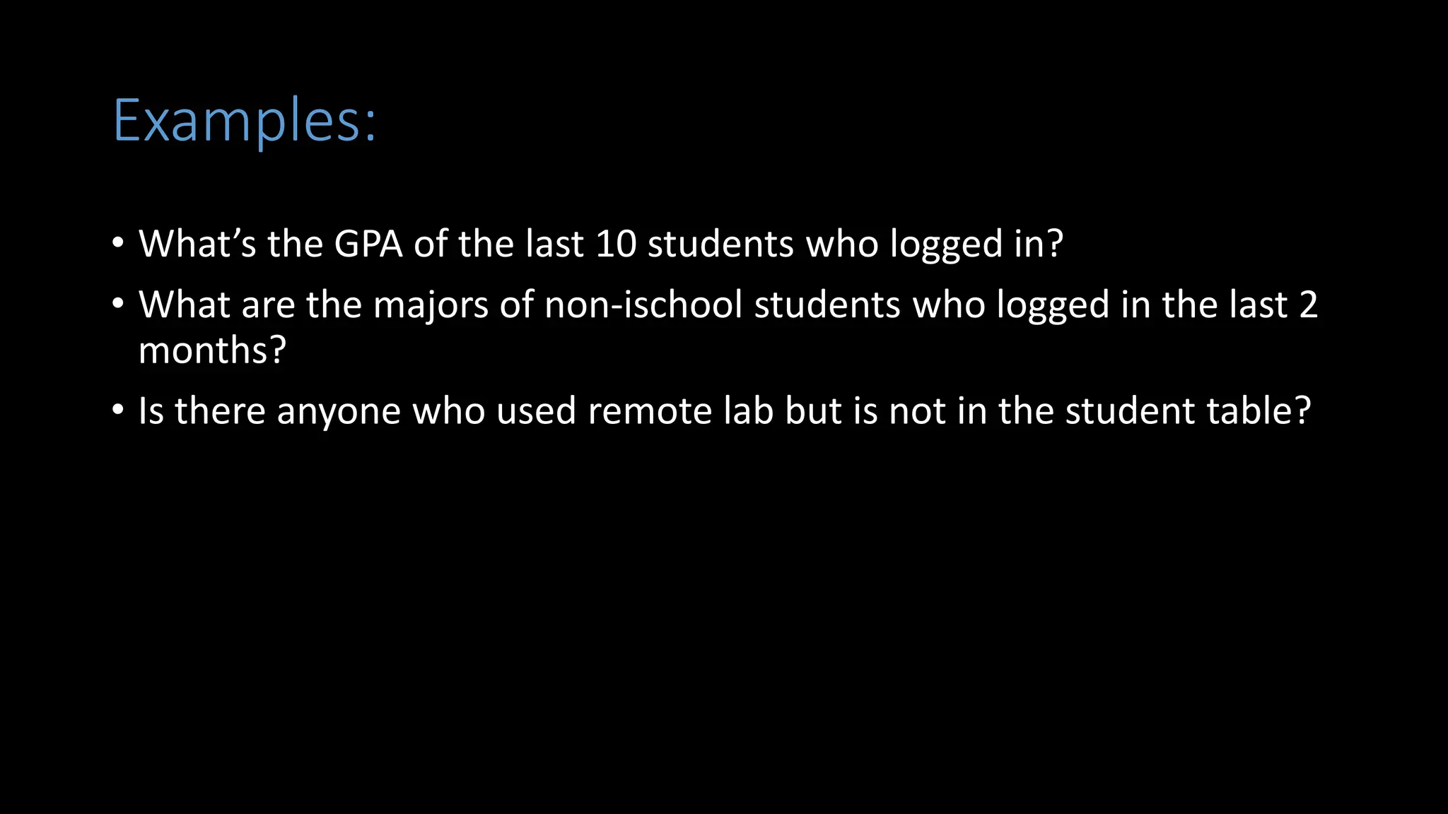 Examples:
• What’s the GPA of the last 10 students who logged in?
• What are the majors of non-ischool students who logged in the last 2
months?
• Is there anyone who used remote lab but is not in the student table?
 