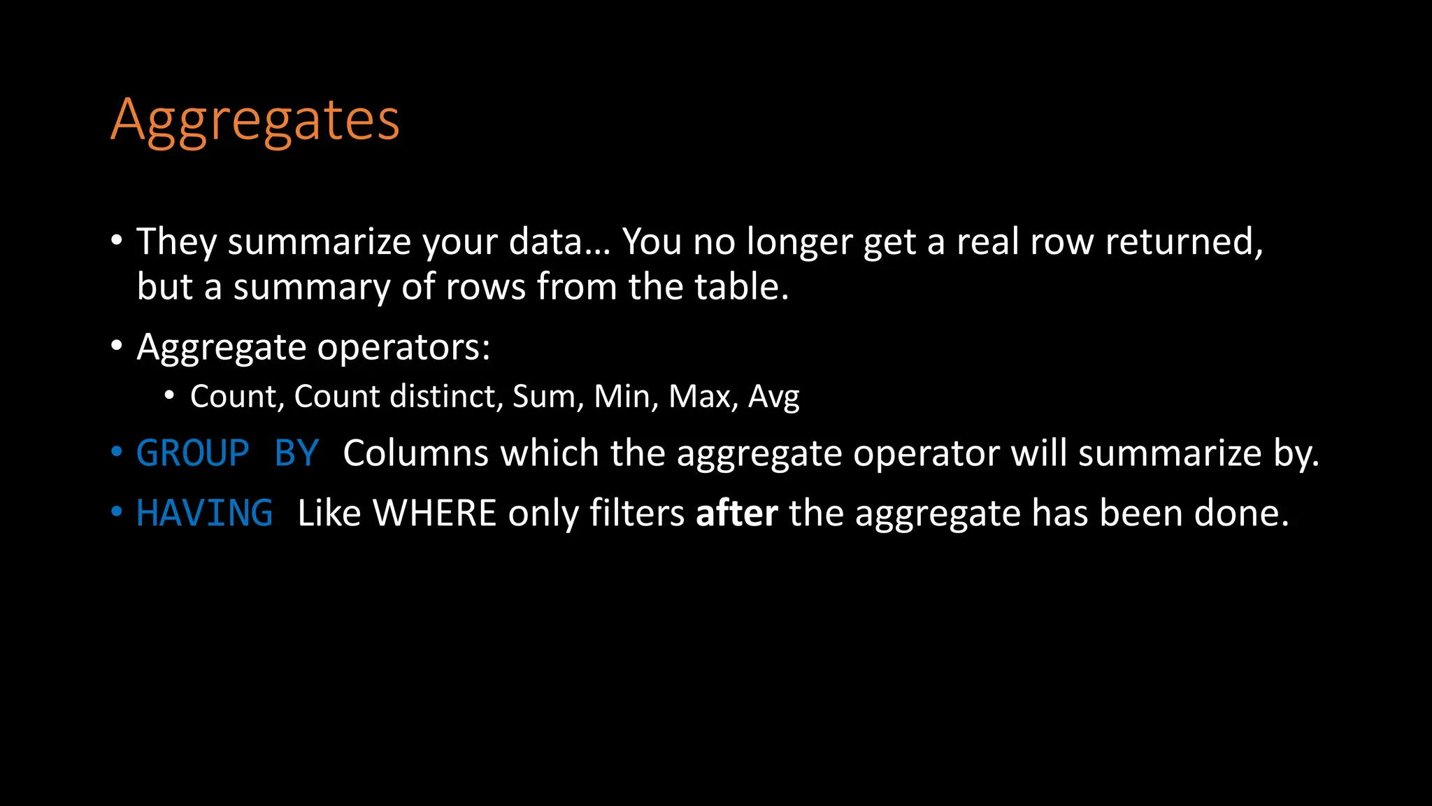 Aggregates
• They summarize your data… You no longer get a real row returned,
but a summary of rows from the table.
• Aggregate operators:
• Count, Count distinct, Sum, Min, Max, Avg
• GROUP BY Columns which the aggregate operator will summarize by.
• HAVING Like WHERE only filters after the aggregate has been done.
 