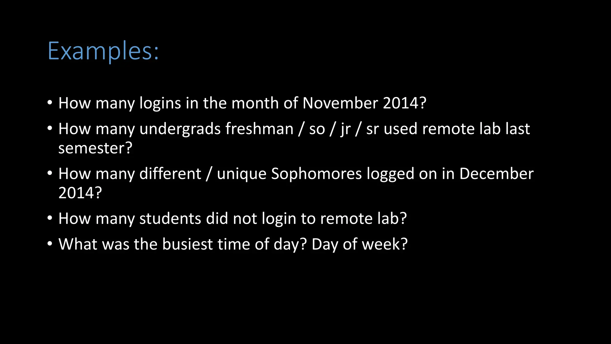 Examples:
• How many logins in the month of November 2014?
• How many undergrads freshman / so / jr / sr used remote lab last
semester?
• How many different / unique Sophomores logged on in December
2014?
• How many students did not login to remote lab?
• What was the busiest time of day? Day of week?
 