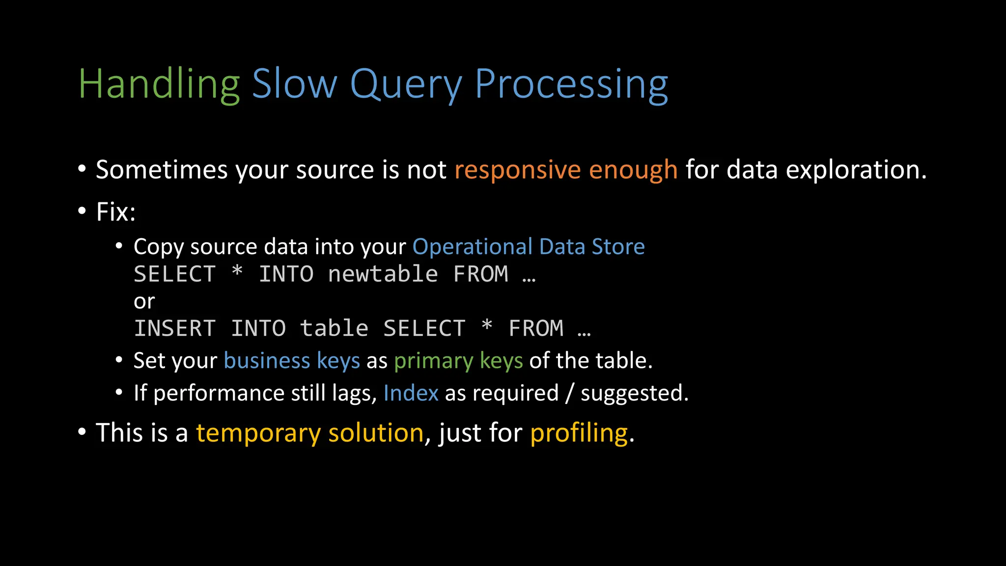 Handling Slow Query Processing
• Sometimes your source is not responsive enough for data exploration.
• Fix:
• Copy source data into your Operational Data Store
SELECT * INTO newtable FROM …
or
INSERT INTO table SELECT * FROM …
• Set your business keys as primary keys of the table.
• If performance still lags, Index as required / suggested.
• This is a temporary solution, just for profiling.
 