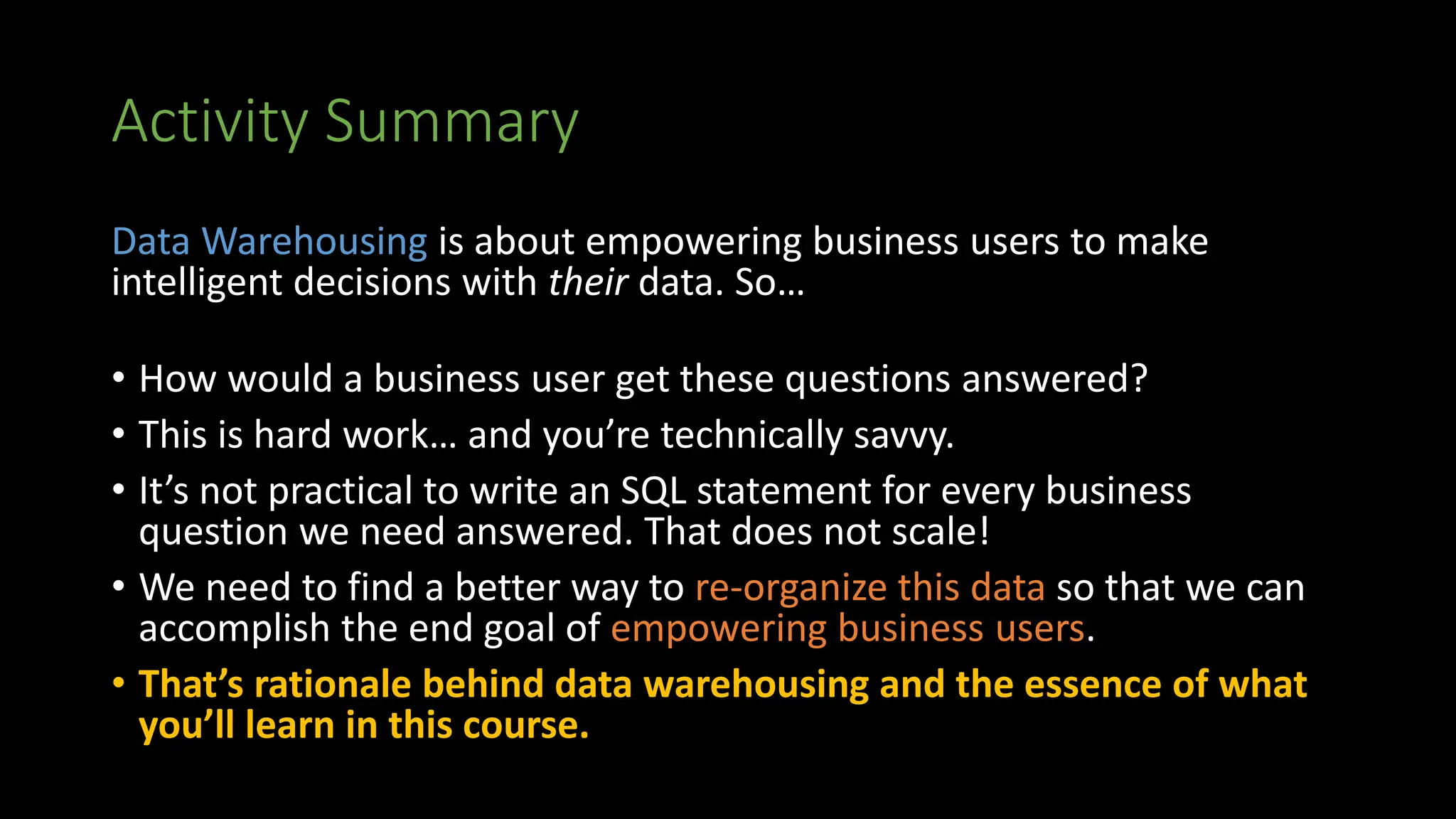 Activity Summary
Data Warehousing is about empowering business users to make
intelligent decisions with their data. So…
• How would a business user get these questions answered?
• This is hard work… and you’re technically savvy.
• It’s not practical to write an SQL statement for every business
question we need answered. That does not scale!
• We need to find a better way to re-organize this data so that we can
accomplish the end goal of empowering business users.
• That’s rationale behind data warehousing and the essence of what
you’ll learn in this course.
 