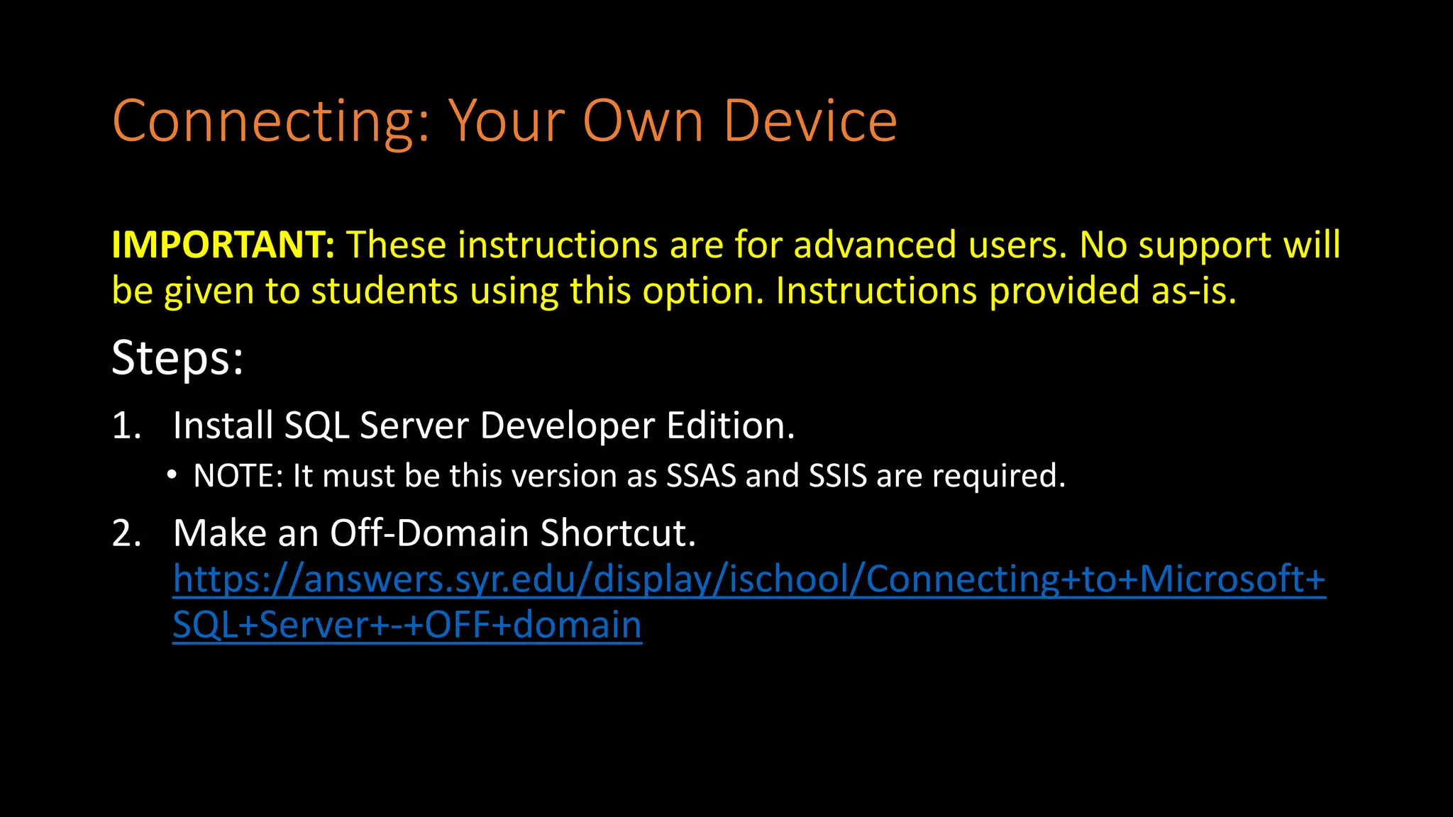 Connecting: Your Own Device
IMPORTANT: These instructions are for advanced users. No support will
be given to students using this option. Instructions provided as-is.
Steps:
1. Install SQL Server Developer Edition.
• NOTE: It must be this version as SSAS and SSIS are required.
2. Make an Off-Domain Shortcut.
https://answers.syr.edu/display/ischool/Connecting+to+Microsoft+
SQL+Server+-+OFF+domain
 