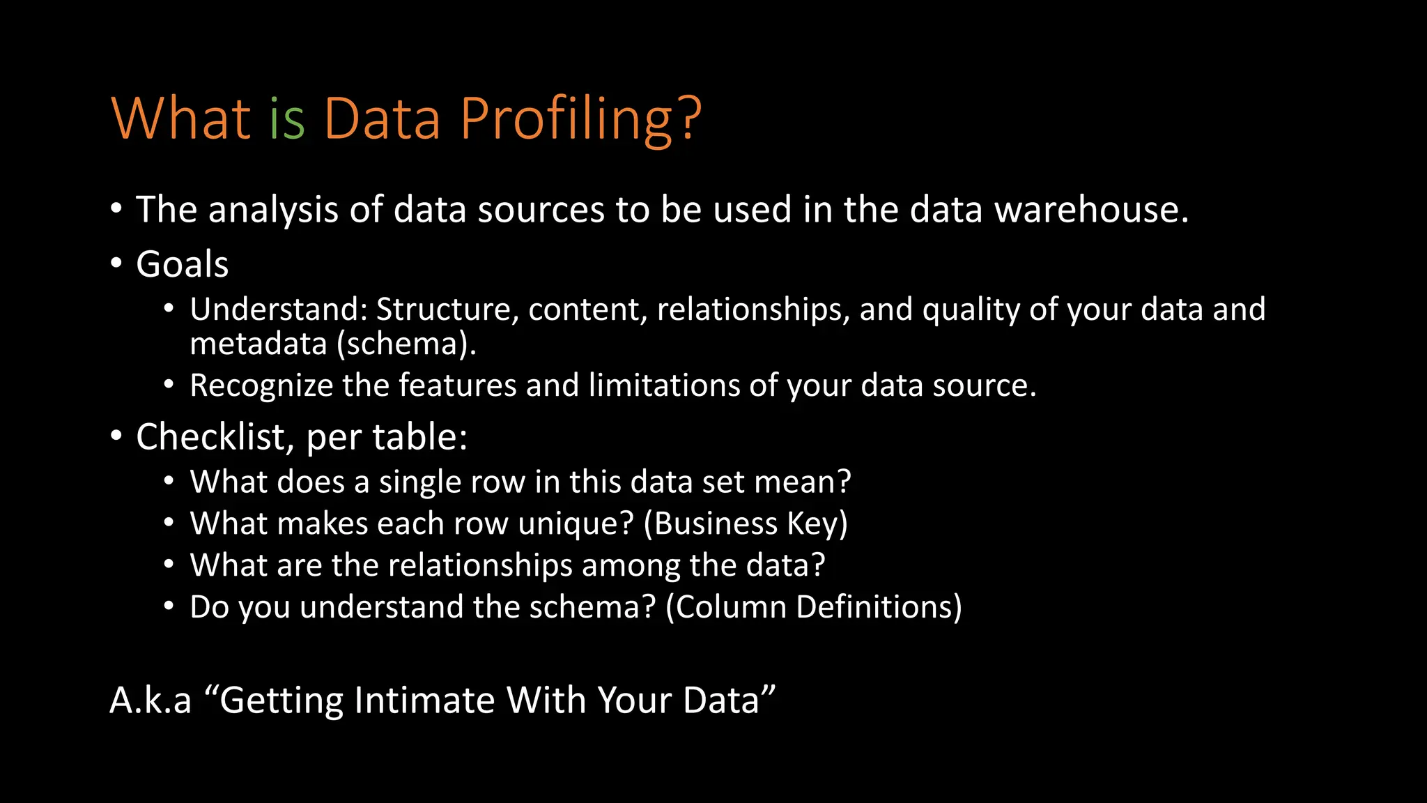What is Data Profiling?
• The analysis of data sources to be used in the data warehouse.
• Goals
• Understand: Structure, content, relationships, and quality of your data and
metadata (schema).
• Recognize the features and limitations of your data source.
• Checklist, per table:
• What does a single row in this data set mean?
• What makes each row unique? (Business Key)
• What are the relationships among the data?
• Do you understand the schema? (Column Definitions)
A.k.a “Getting Intimate With Your Data”
 