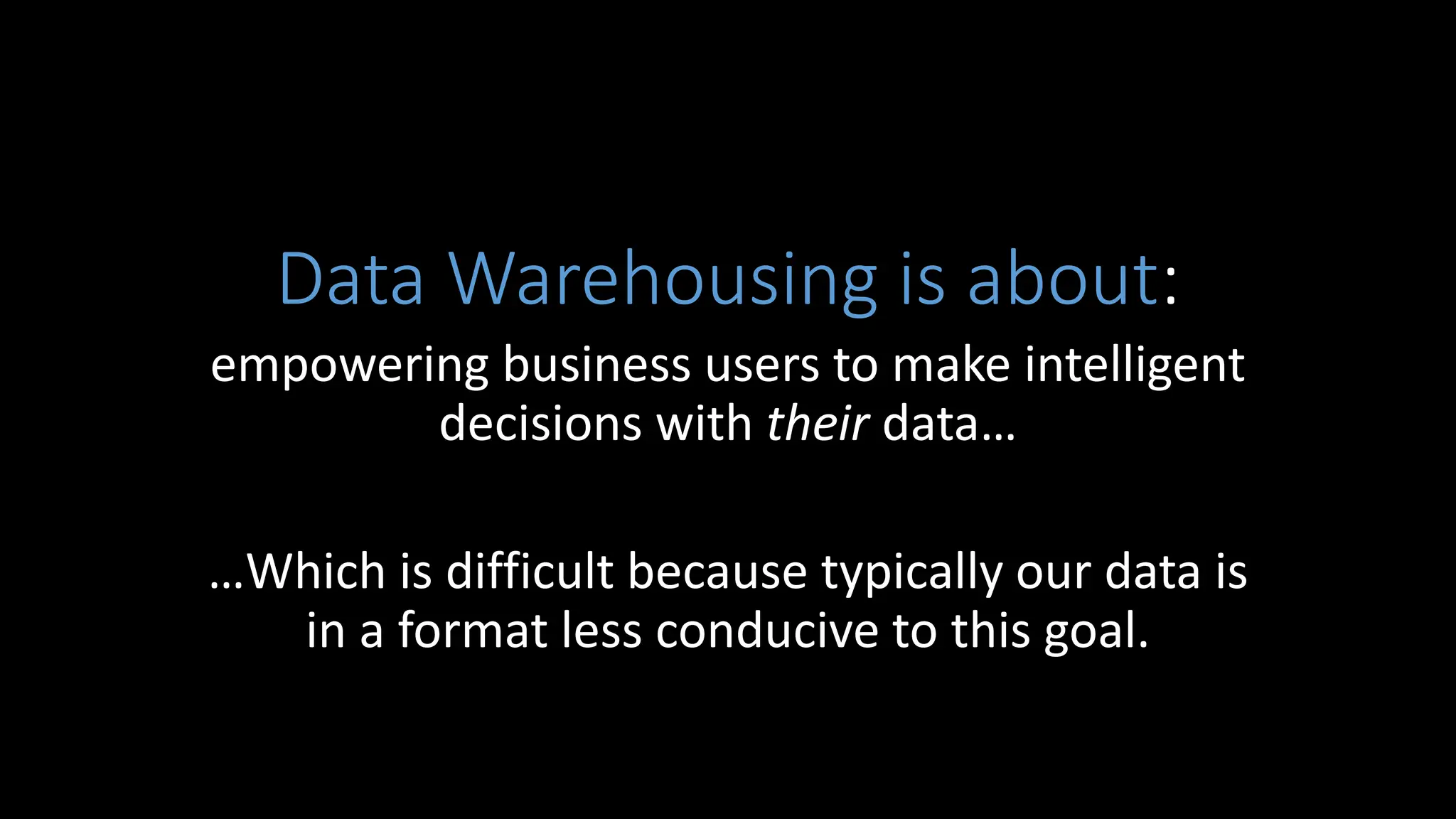 Data Warehousing is about:
empowering business users to make intelligent
decisions with their data…
…Which is difficult because typically our data is
in a format less conducive to this goal.
 
