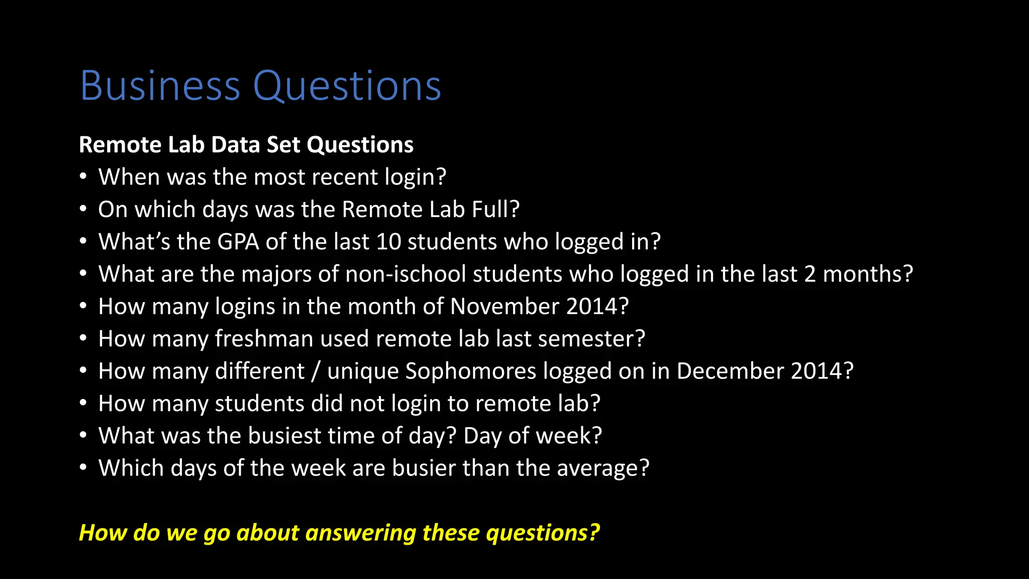 Business Questions
Remote Lab Data Set Questions
• When was the most recent login?
• On which days was the Remote Lab Full?
• What’s the GPA of the last 10 students who logged in?
• What are the majors of non-ischool students who logged in the last 2 months?
• How many logins in the month of November 2014?
• How many freshman used remote lab last semester?
• How many different / unique Sophomores logged on in December 2014?
• How many students did not login to remote lab?
• What was the busiest time of day? Day of week?
• Which days of the week are busier than the average?
How do we go about answering these questions?
 