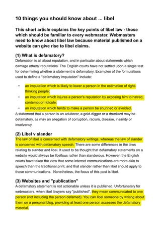 10 things you should know about ... libel
This short article explains the key points of libel law - those
which should be familiar to every webmaster. Webmasters
need to know about libel law because material published on a
website can give rise to libel claims.
(1) What is defamatory?
Defamation is all about reputation, and in particular about statements which
damage others' reputations. The English courts have not settled upon a single test
for determining whether a statement is defamatory. Examples of the formulations
used to define a "defamatory imputation" include:
• an imputation which is likely to lower a person in the estimation of right-
thinking people;
• an imputation which injures a person's reputation by exposing him to hatred,
contempt or ridicule;
• an imputation which tends to make a person be shunned or avoided.
A statement that a person is an adulterer, a gold-digger or a drunkard may be
defamatory, as may an allegation of corruption, racism, disease, insanity or
insolvency.
(2) Libel v slander
The law of libel is concerned with defamatory writings; whereas the law of slander
is concerned with defamatory speech. There are some differences in the laws
relating to slander and libel. It used to be thought that defamatory statements on a
website would always be libellous rather than slanderous. However, the English
courts have taken the view that some internet communications are more akin to
speech than the traditional print, and that slander rather than libel should apply to
those communications. Nonetheless, the focus of this post is libel.
(3) Websites and "publication"
A defamatory statement is not actionable unless it is published. Unfortunately for
webmasters, when libel lawyers say "published", they mean communicated to one
person (not including the person defamed). You can libel someone by writing about
them on a personal blog, providing at least one person accesses the defamatory
material.
 