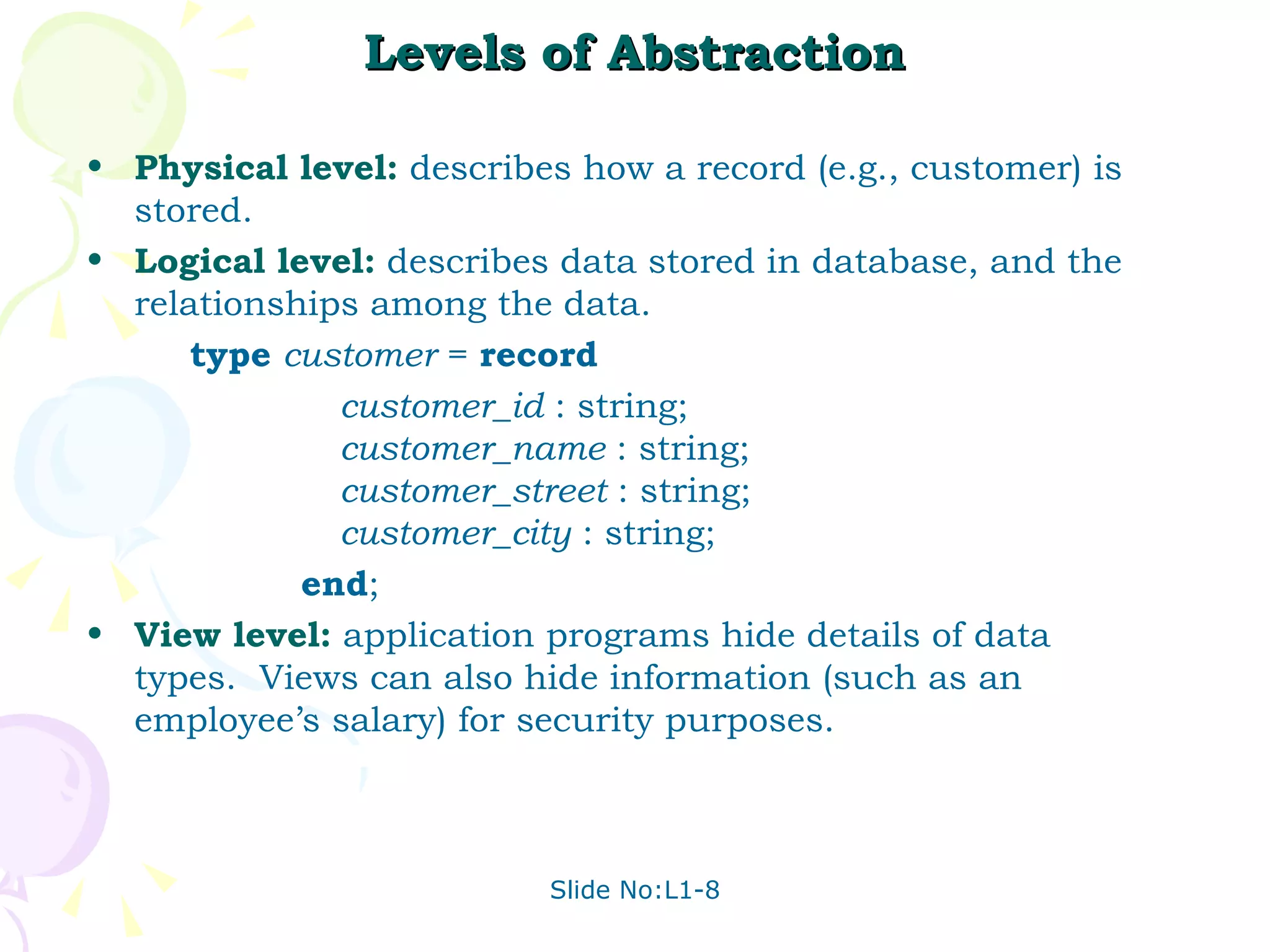 Levels of Abstraction Physical level:  describes how a record (e.g., customer) is stored. Logical level:  describes data stored in database, and the relationships among the data. type   customer  =  record customer_id  : string;  customer_name  : string; customer _ street  : string; customer_city  : string; end ; View level:  application programs hide details of data types.  Views can also hide information (such as an employee’s salary) for security purposes.  