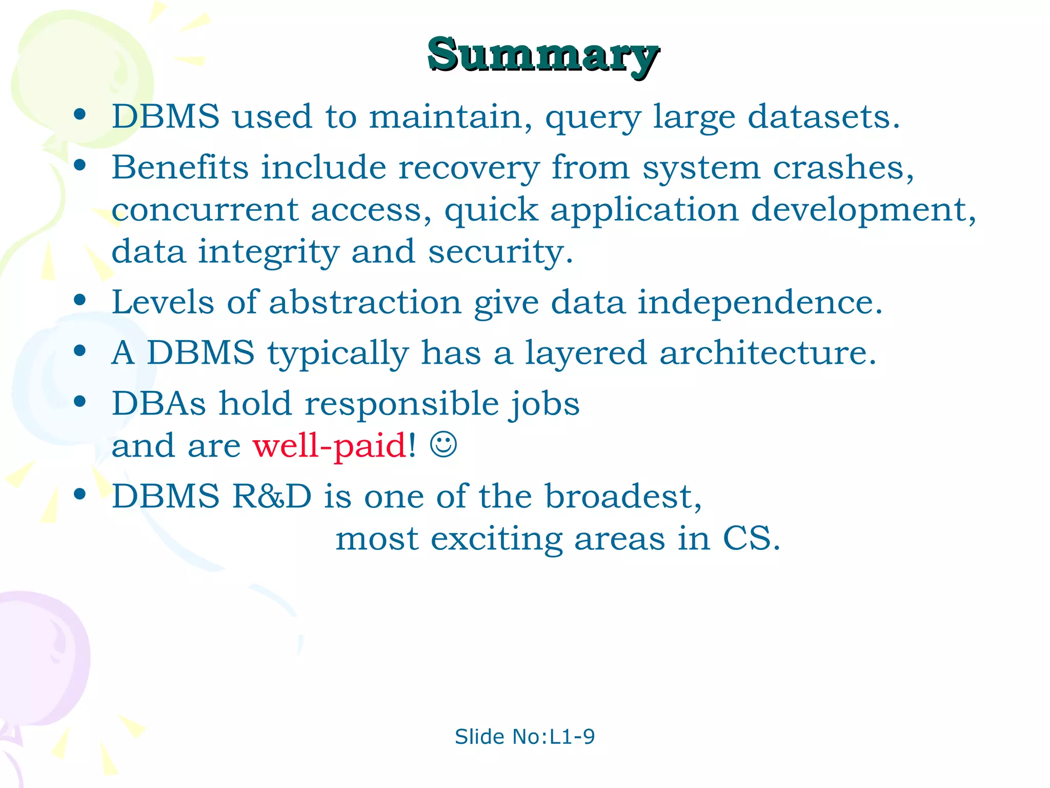 Summary DBMS used to maintain, query large datasets. Benefits include recovery from system crashes, concurrent access, quick application development, data integrity and security. Levels of abstraction give data independence. A DBMS typically has a layered architecture. DBAs hold responsible jobs  and are  well-paid !   DBMS R&D is one of the broadest,  most exciting areas in CS. 