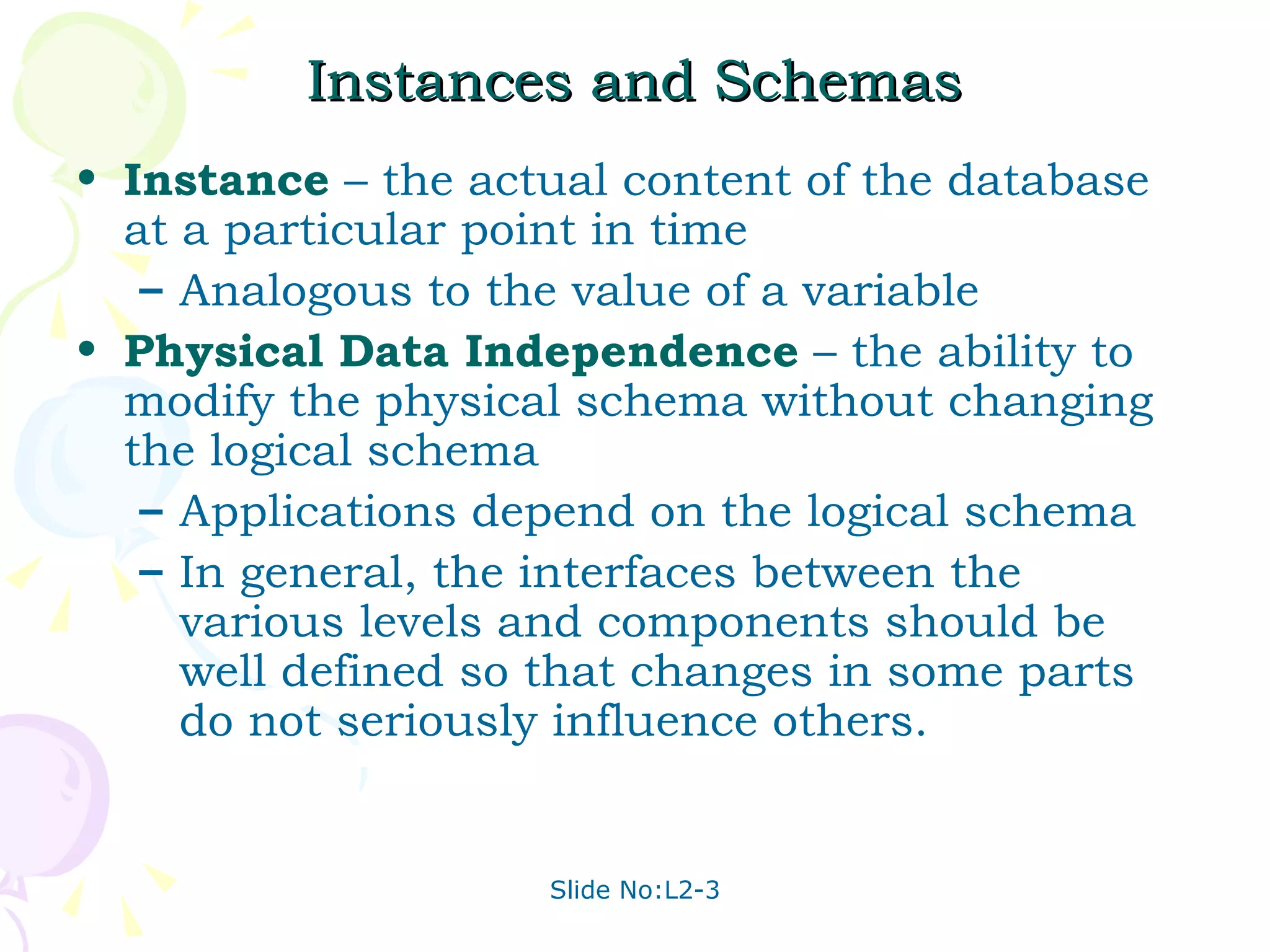 Instances and Schemas Instance  – the actual content of the database at a particular point in time  Analogous to the value of a variable Physical Data Independence  – the ability to modify the physical schema without changing the logical schema Applications depend on the logical schema In general, the interfaces between the various levels and components should be well defined so that changes in some parts do not seriously influence others. 