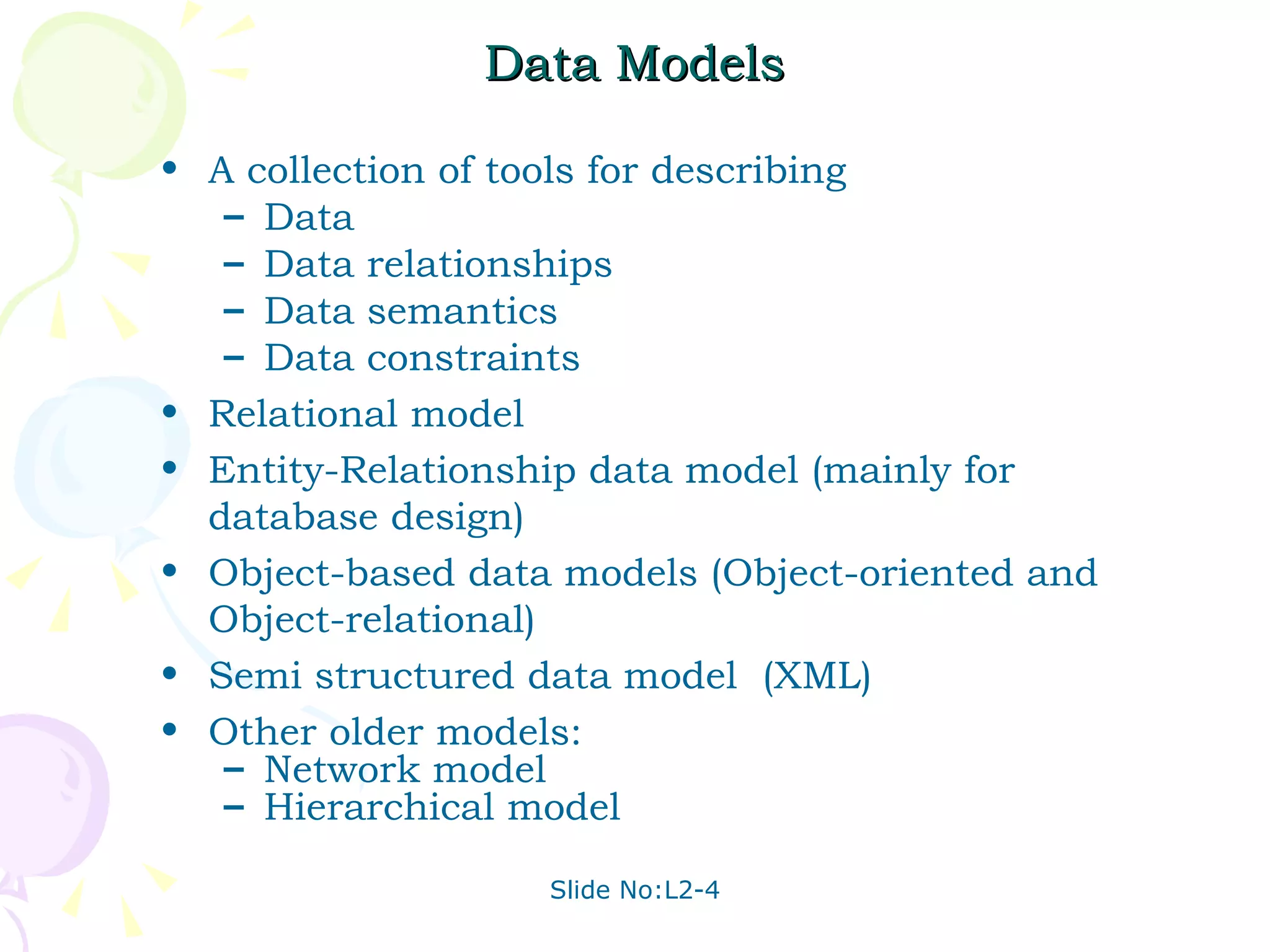 Data Models A collection of tools for describing  Data  Data relationships Data semantics Data constraints Relational model Entity-Relationship data model (mainly for database design)  Object-based data models (Object-oriented and Object-relational) Semi structured data model  (XML) Other older models: Network model  Hierarchical model 