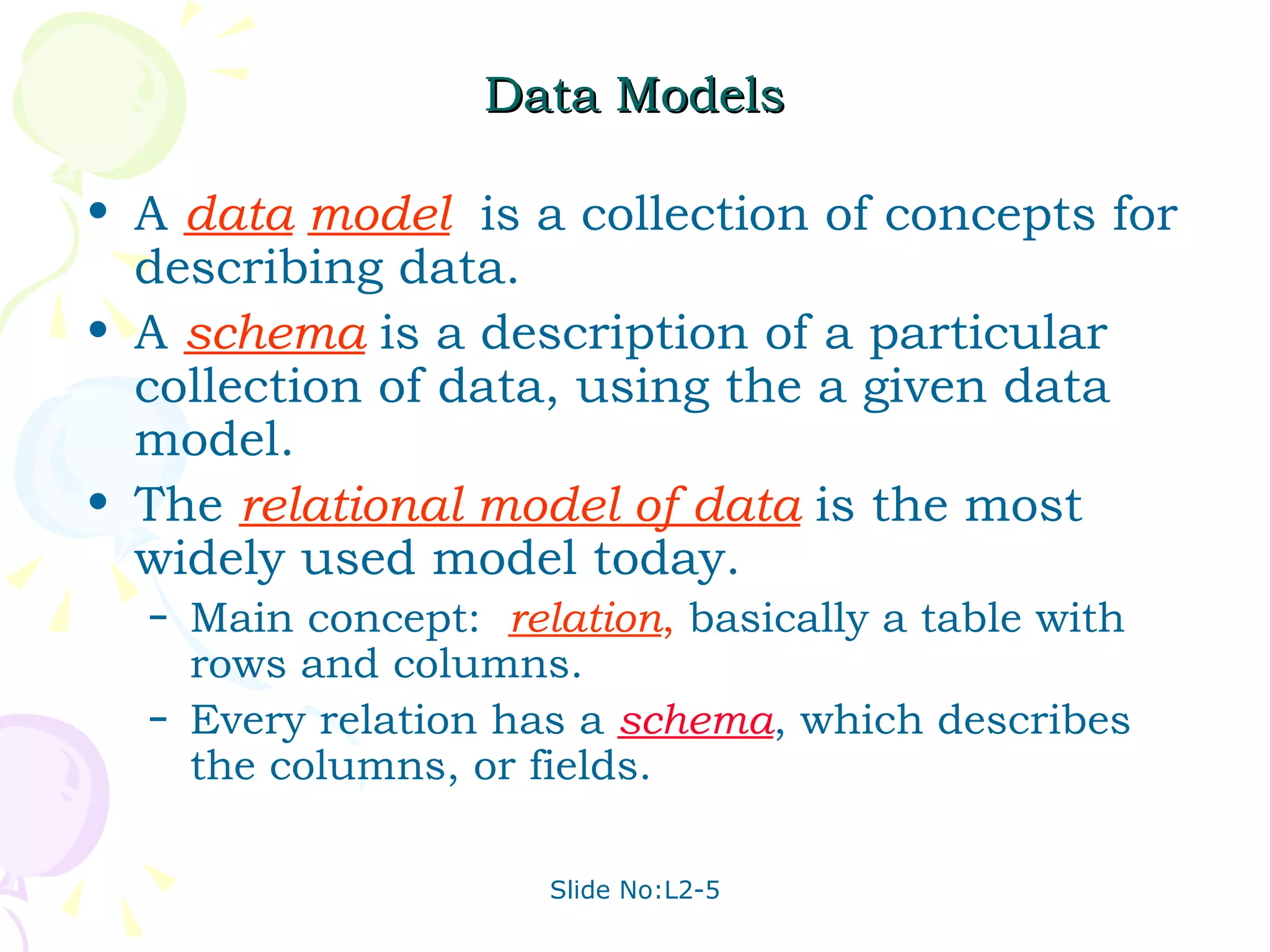 Data Models A  data   model   is a collection of concepts for describing data. A   schema   is a description of a particular collection of data, using the a given data model. The  relational model of data   is the most widely used model today. Main concept:  relation ,  basically a table with rows and columns. Every relation has a  schema , which describes the columns, or fields. 