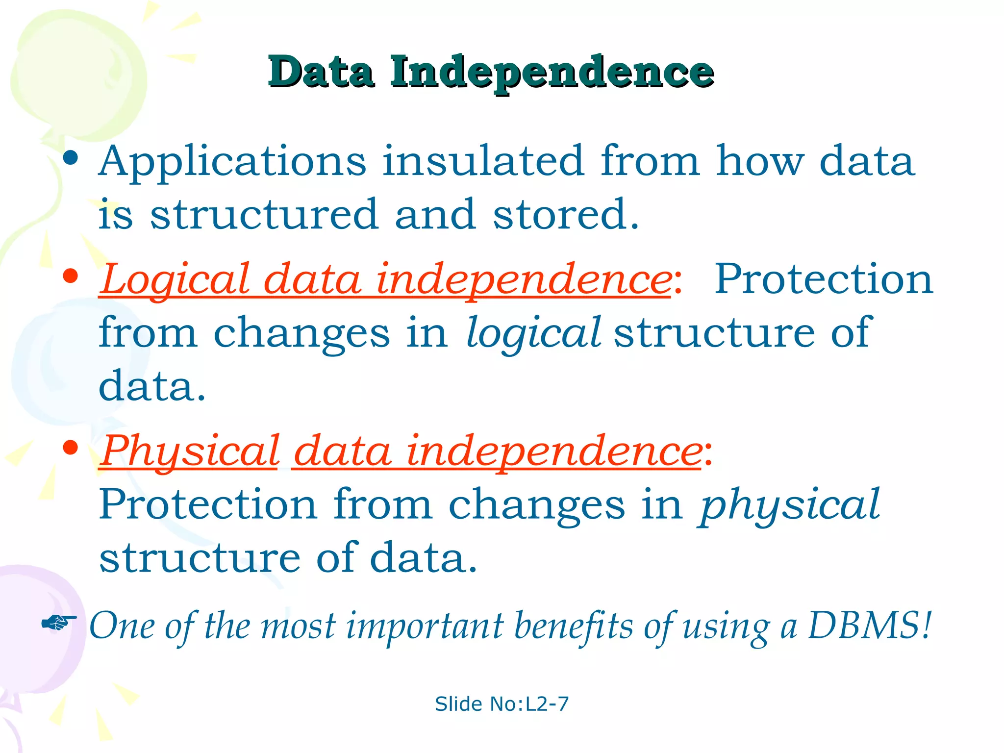 Data Independence   Applications insulated from how data is structured and stored. Logical data independence :   Protection from changes in  logical  structure of data. Physical   data independence :   Protection from changes in  physical  structure of data. One of the most important benefits of using a DBMS! 