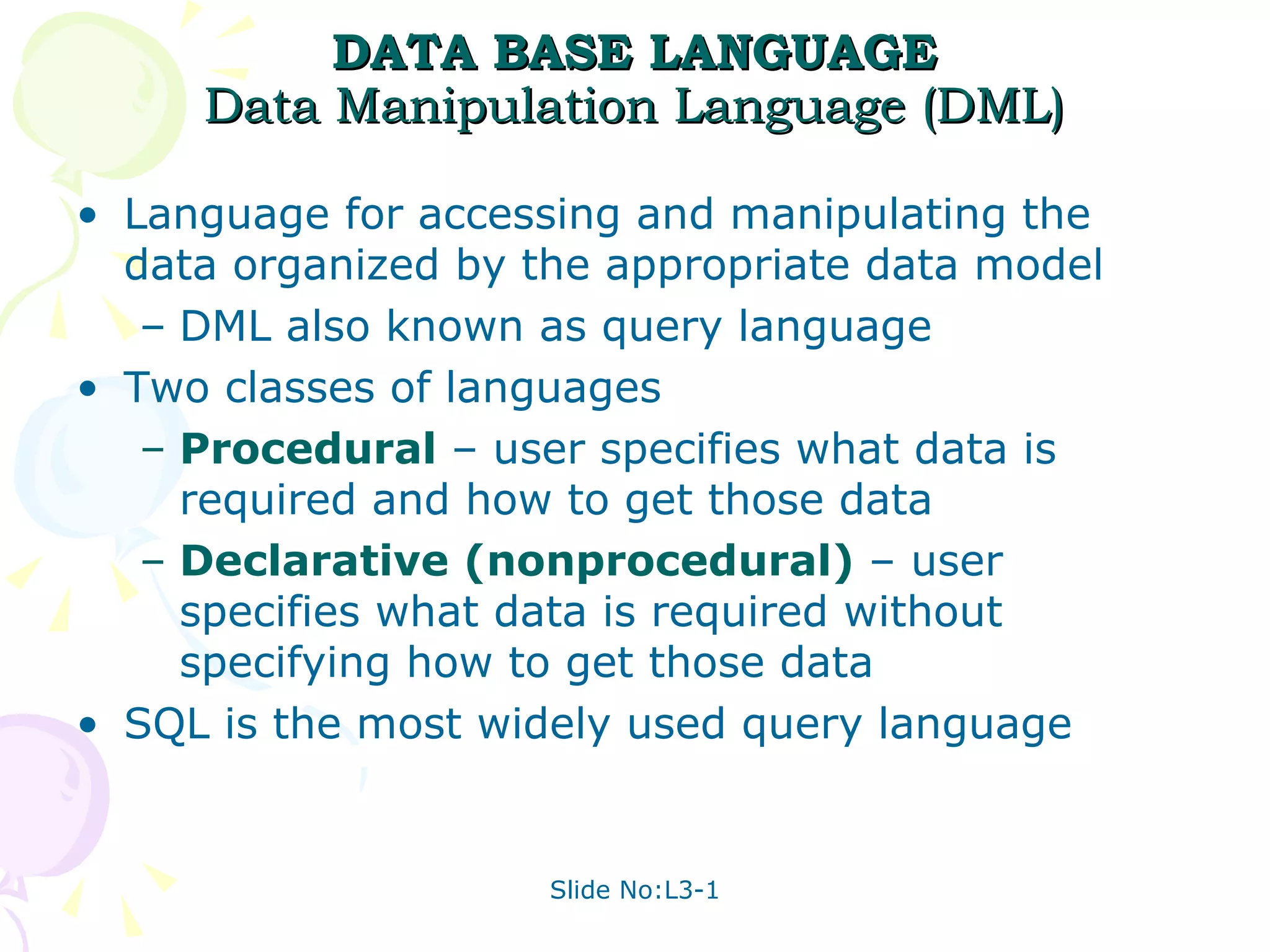 DATA BASE LANGUAGE Data Manipulation Language (DML) Language for accessing and manipulating the data organized by the appropriate data model DML also known as query language Two classes of languages  Procedural  – user specifies what data is required and how to get those data  Declarative (nonprocedural)  – user specifies what data is required without specifying how to get those data SQL is the most widely used query language 
