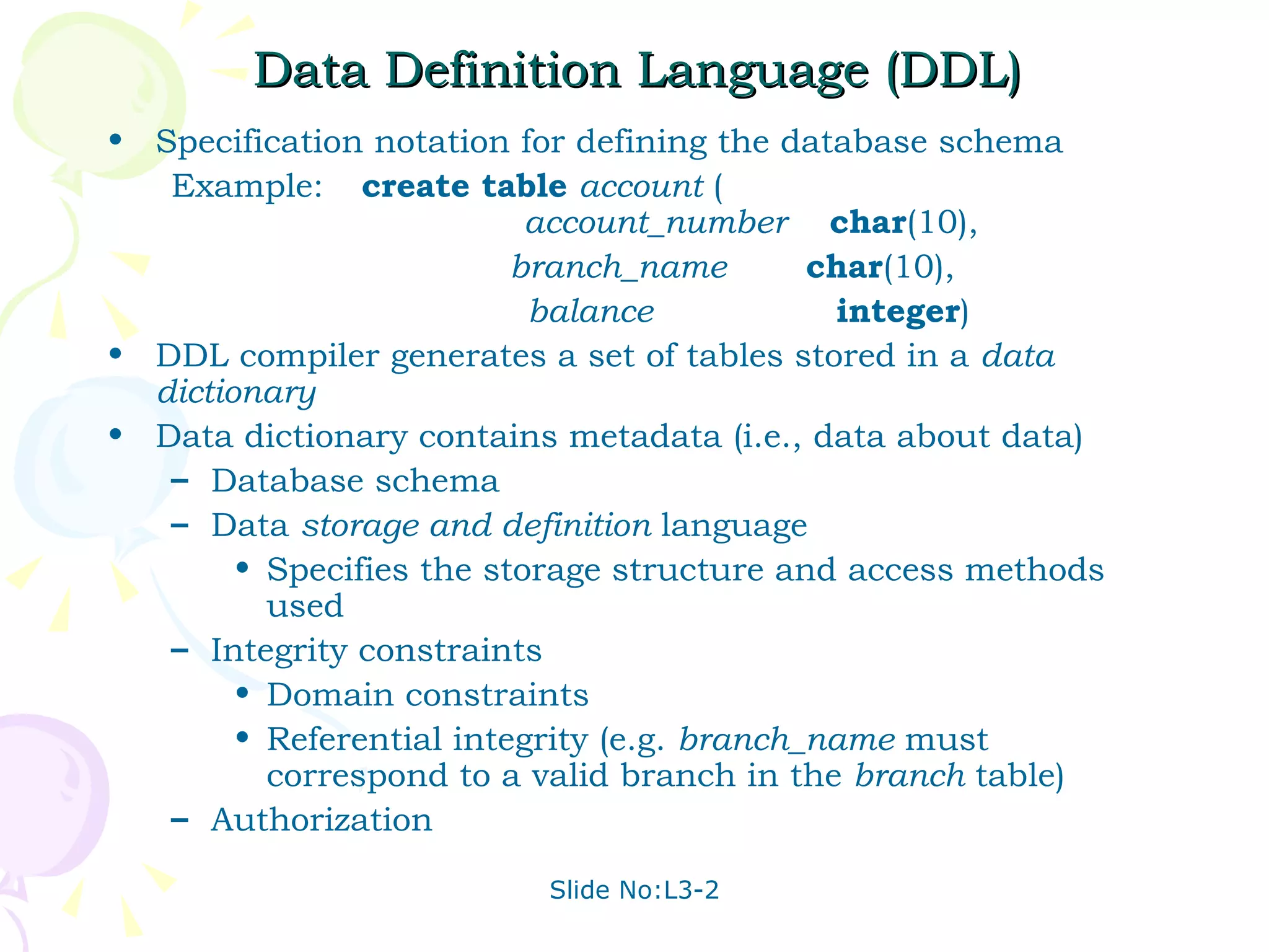 Data Definition Language (DDL) Specification notation for defining the database schema Example: create table   account  (   account_number   char (10), branch_name  char (10), balance   integer ) DDL compiler generates a set of tables stored in a  data dictionary Data dictionary contains metadata (i.e., data about data) Database schema  Data  storage and definition  language  Specifies the storage structure and access methods used Integrity constraints Domain constraints Referential integrity (e.g.  branch_name  must correspond to a valid branch in the  branch  table) Authorization 