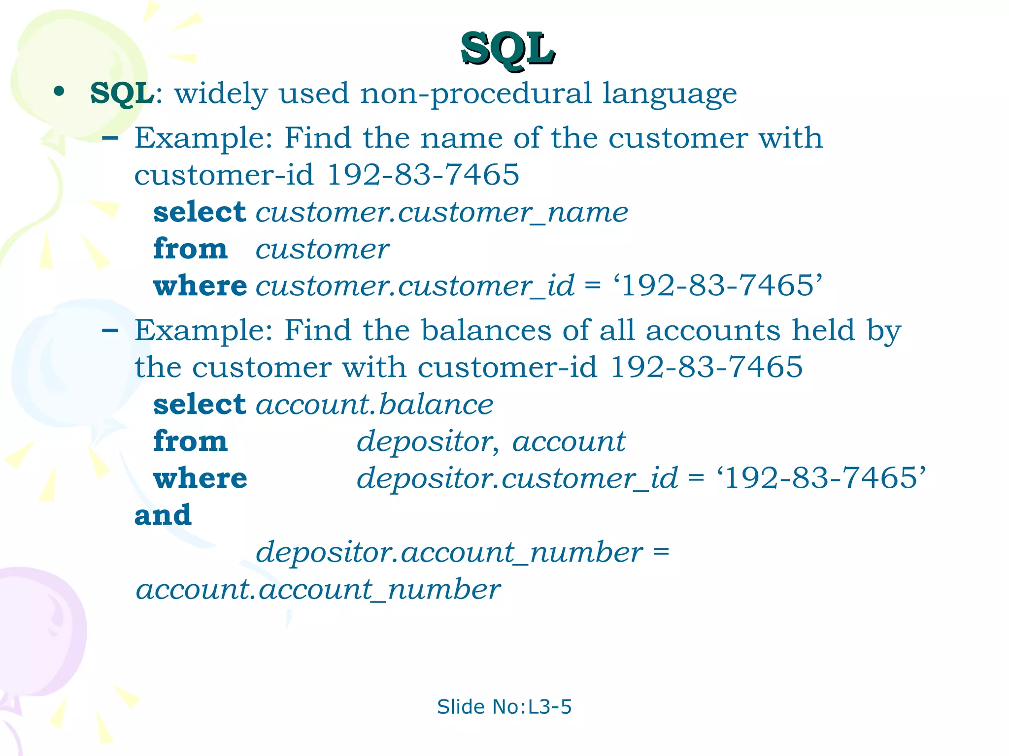 SQL SQL : widely used non-procedural language Example: Find the name of the customer with customer-id 192-83-7465 select customer.customer_name from customer where customer.customer_id  = ‘192-83-7465’ Example: Find the balances of all accounts held by the customer with customer-id 192-83-7465 select account.balance from   depositor ,  account where   depositor.customer_id  = ‘192-83-7465’  and depositor.account_number = account.account_number 