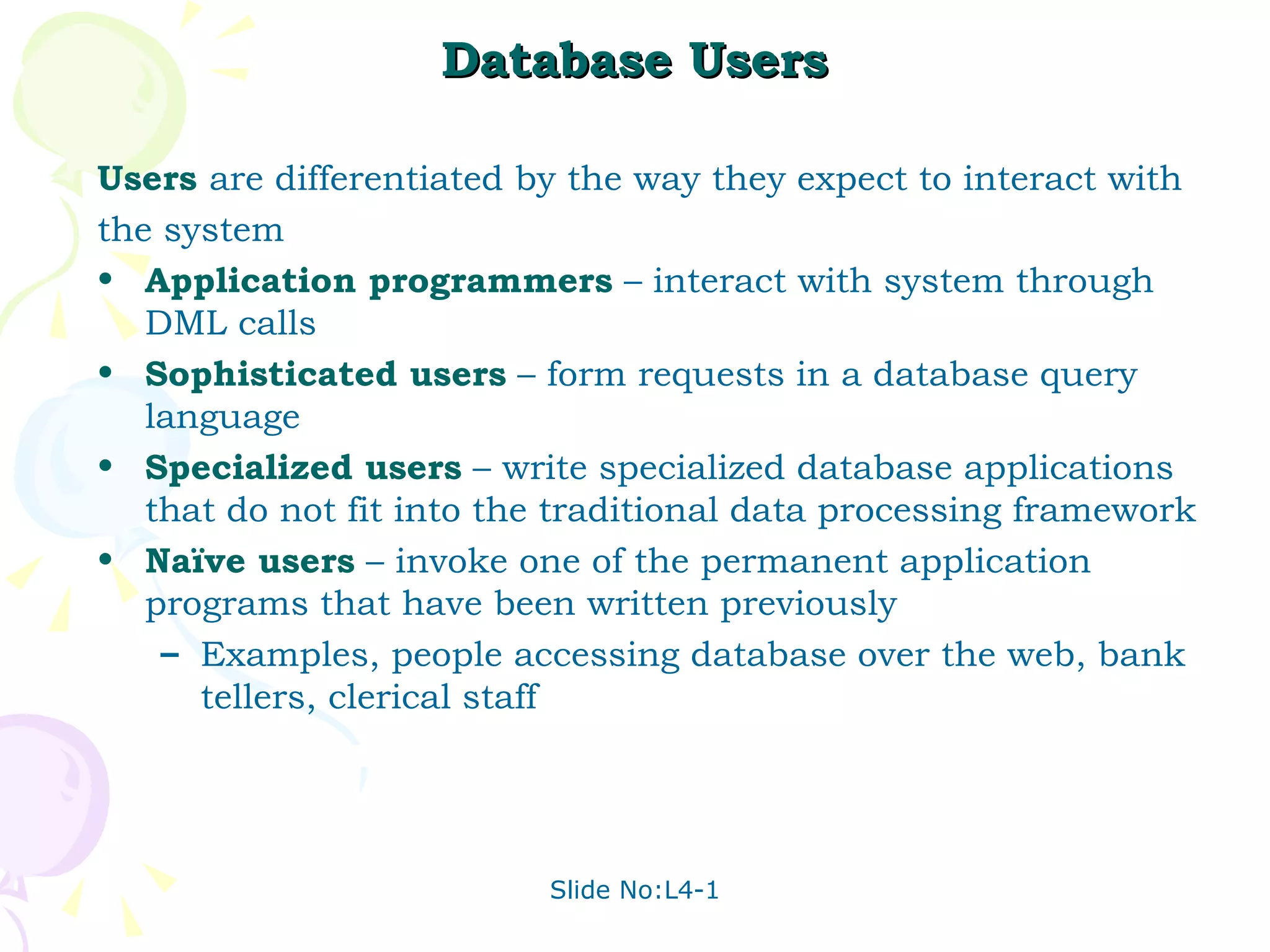 Database Users Users  are differentiated by the way they expect to interact with  the system Application programmers  – interact with system through DML calls Sophisticated users  – form requests in a database query language Specialized users  – write specialized database applications that do not fit into the traditional data processing framework Naïve users  – invoke one of the permanent application programs that have been written previously Examples, people accessing database over the web, bank tellers, clerical staff 