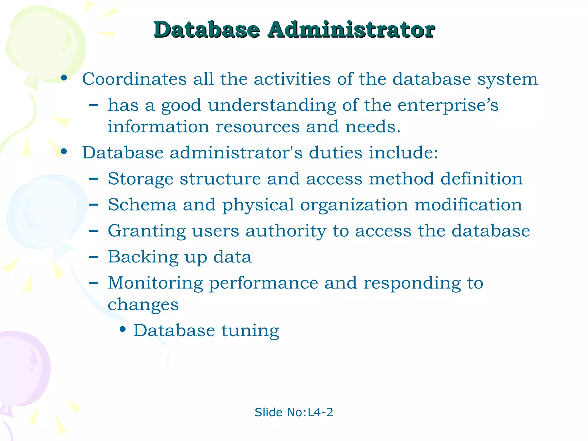 Database Administrator Coordinates all the activities of the database system has a good understanding of the enterprise’s information resources and needs. Database administrator's duties include: Storage structure and access method definition Schema and physical organization modification Granting users authority to access the database Backing up data Monitoring performance and responding to changes Database tuning 