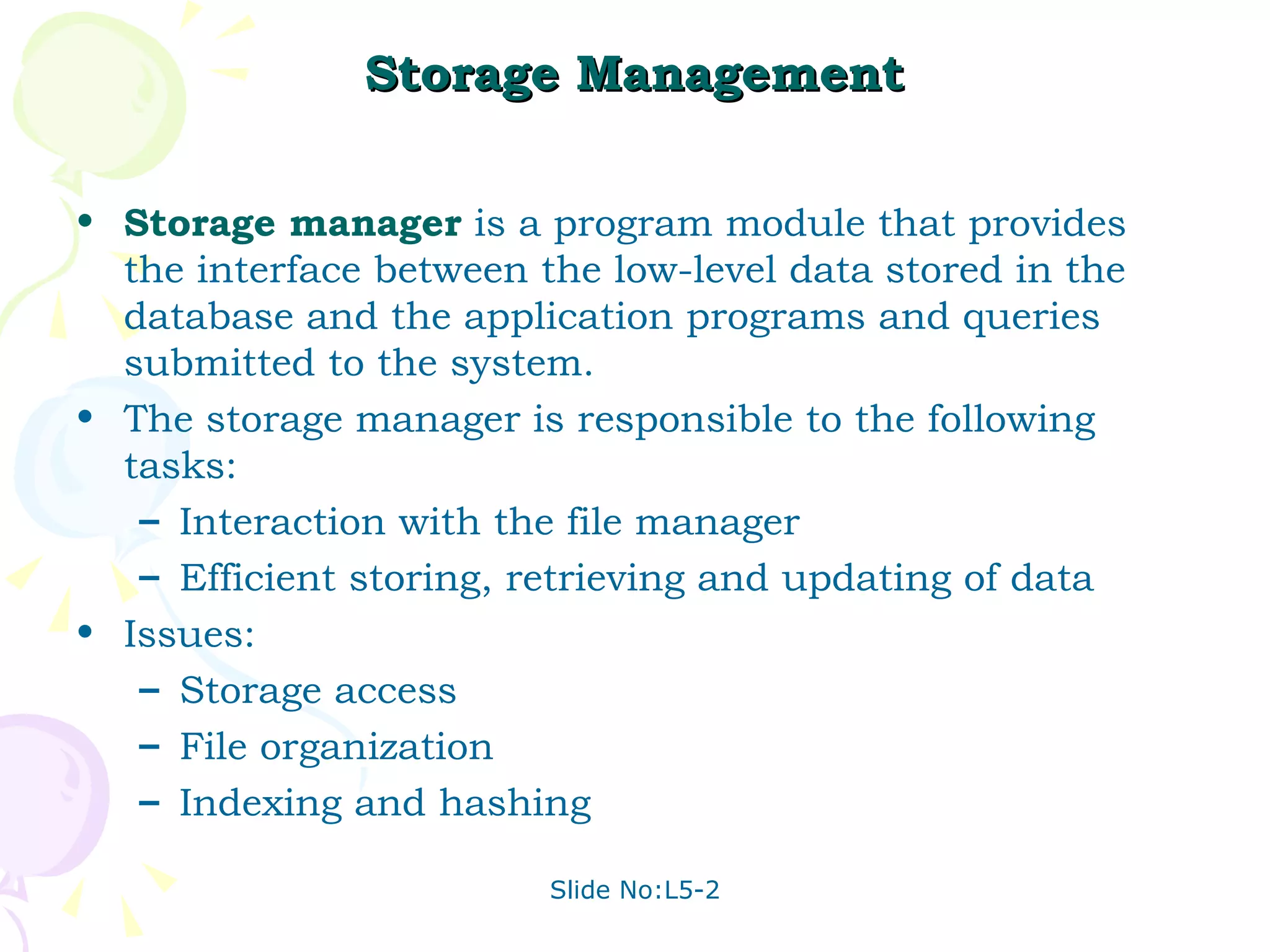Storage Management Storage manager  is a program module that provides the interface between the low-level data stored in the database and the application programs and queries submitted to the system. The storage manager is responsible to the following tasks:  Interaction with the file manager  Efficient storing, retrieving and updating of data Issues: Storage access File organization Indexing and hashing 