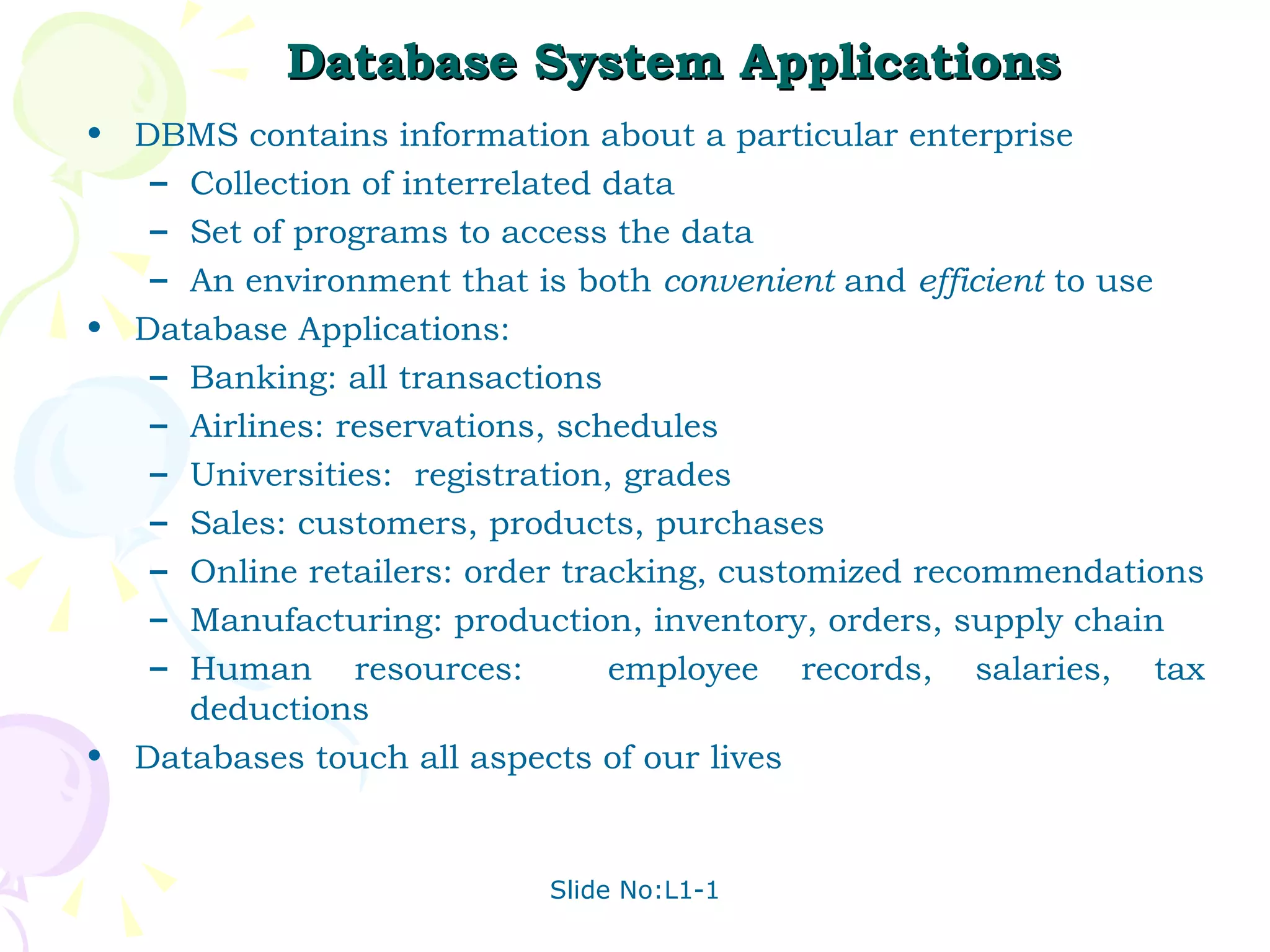 Database System Applications  DBMS contains information about a particular enterprise Collection of interrelated data Set of programs to access the data  An environment that is both  convenient  and  efficient  to use Database Applications: Banking: all transactions Airlines: reservations, schedules Universities:  registration, grades Sales: customers, products, purchases Online retailers: order tracking, customized recommendations Manufacturing: production, inventory, orders, supply chain Human resources:  employee records, salaries, tax deductions Databases touch all aspects of our lives 