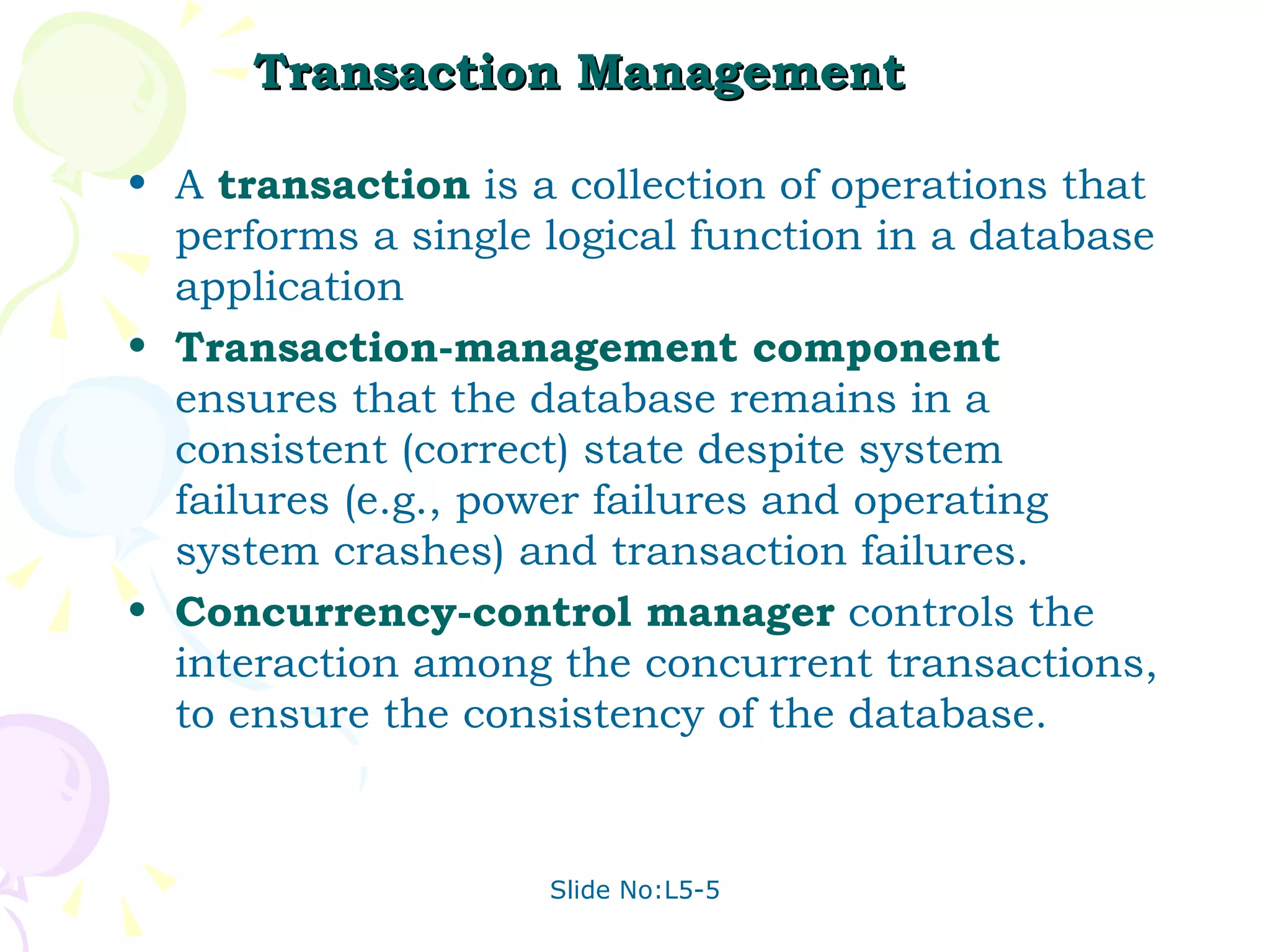 Transaction Management A  transaction  is a collection of operations that performs a single logical function in a database application Transaction-management component  ensures that the database remains in a consistent (correct) state despite system failures (e.g., power failures and operating system crashes) and transaction failures. Concurrency-control manager  controls the interaction among the concurrent transactions, to ensure the consistency of the database.   