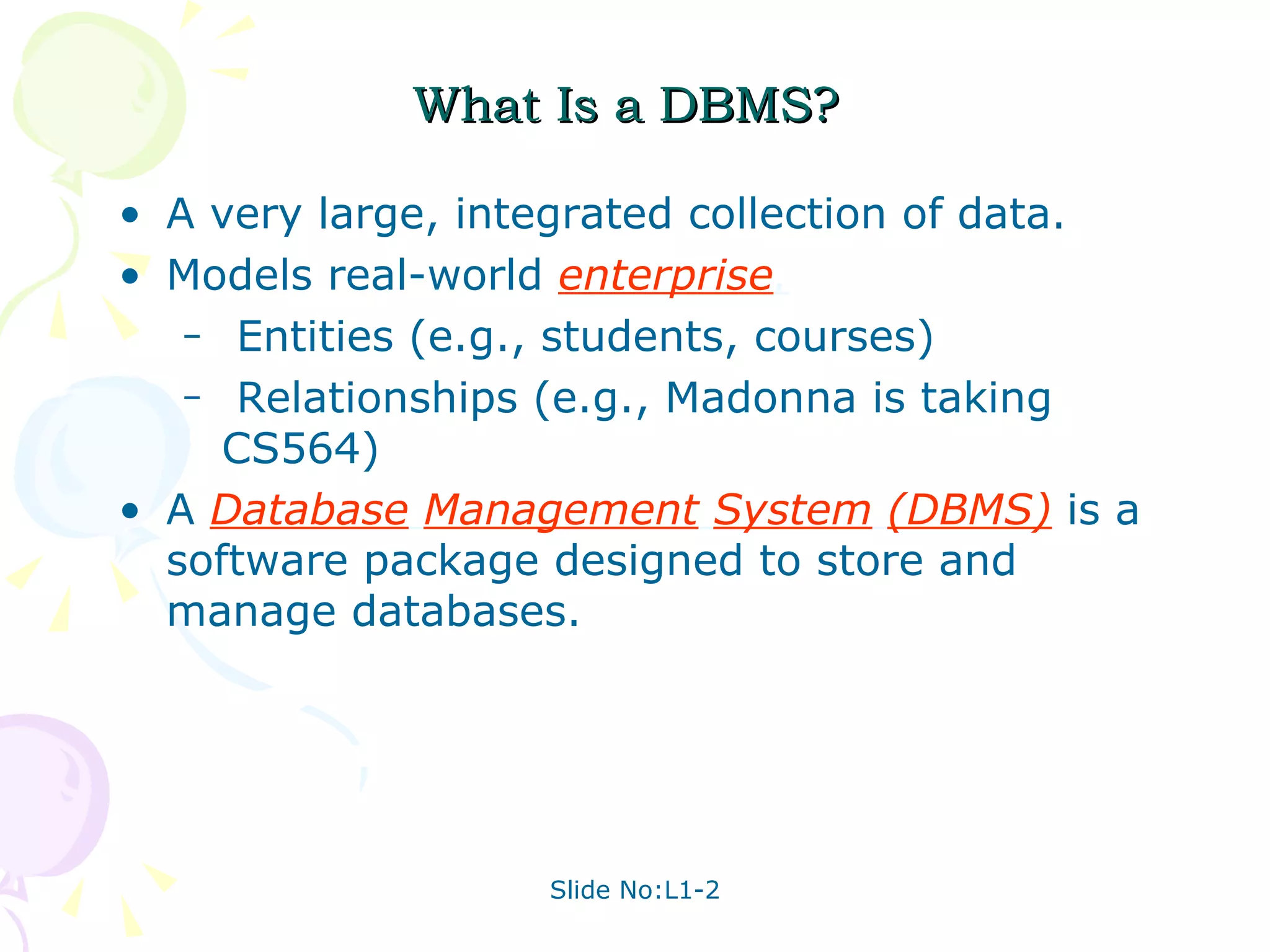 What Is a DBMS? A very large, integrated collection of data. Models real-world  enterprise . Entities (e.g., students, courses) Relationships (e.g., Madonna is taking CS564) A  Database   Management   System   (DBMS)   is a software package designed to store and manage databases. 
