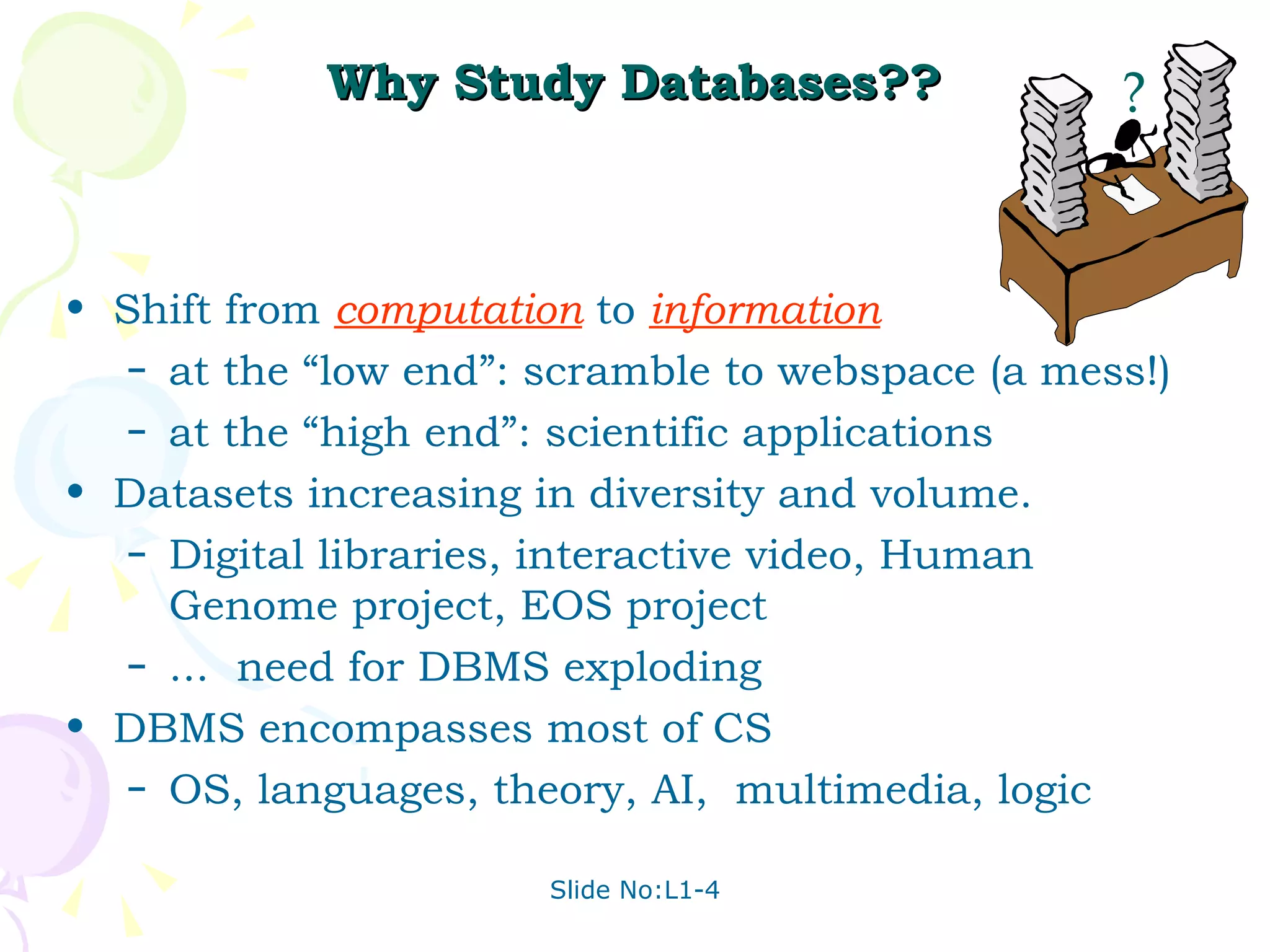 Why Study Databases?? Shift from  computation  to  information at the “low end”: scramble to webspace (a mess!) at the “high end”: scientific applications Datasets increasing in diversity and volume.  Digital libraries, interactive video, Human Genome project, EOS project  ...  need for DBMS exploding DBMS encompasses most of CS OS, languages, theory, AI,  multimedia, logic ? 