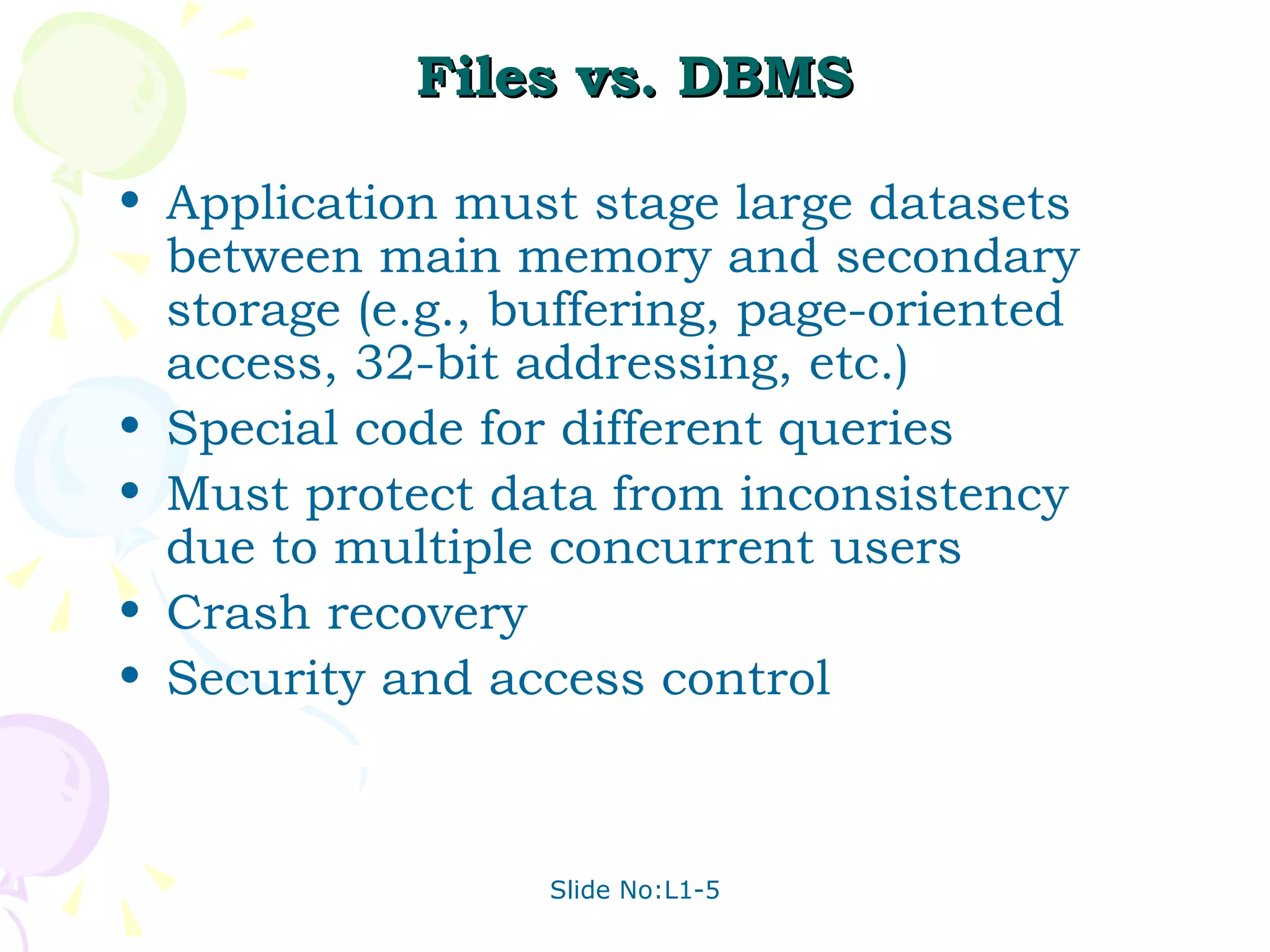 Files vs. DBMS Application must stage large datasets between main memory and secondary storage (e.g., buffering, page-oriented access, 32-bit addressing, etc.) Special code for different queries Must protect data from inconsistency due to multiple concurrent users Crash recovery Security and access control 