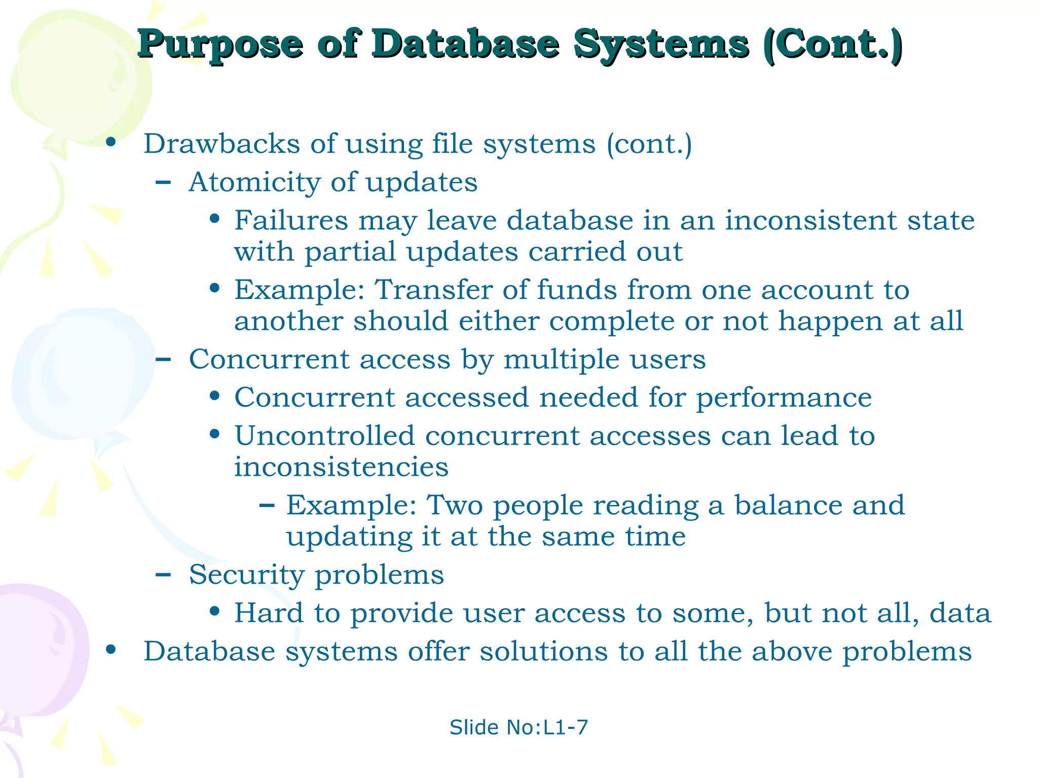 Purpose of Database Systems (Cont.) Drawbacks of using file systems (cont.)  Atomicity of updates Failures may leave database in an inconsistent state with partial updates carried out Example: Transfer of funds from one account to another should either complete or not happen at all Concurrent access by multiple users Concurrent accessed needed for performance Uncontrolled concurrent accesses can lead to inconsistencies Example: Two people reading a balance and updating it at the same time Security problems Hard to provide user access to some, but not all, data Database systems offer solutions to all the above problems 