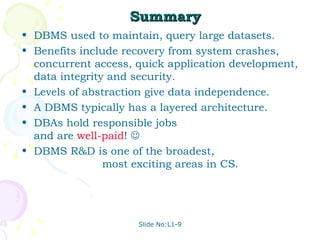 Summary DBMS used to maintain, query large datasets. Benefits include recovery from system crashes, concurrent access, quick application development, data integrity and security. Levels of abstraction give data independence. A DBMS typically has a layered architecture. DBAs hold responsible jobs  and are  well-paid !   DBMS R&D is one of the broadest,  most exciting areas in CS. 