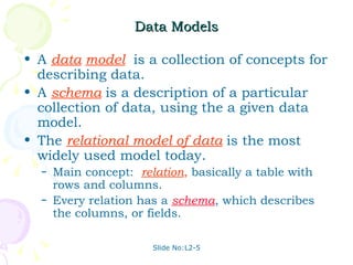 Data Models A  data   model   is a collection of concepts for describing data. A   schema   is a description of a particular collection of data, using the a given data model. The  relational model of data   is the most widely used model today. Main concept:  relation ,  basically a table with rows and columns. Every relation has a  schema , which describes the columns, or fields. 