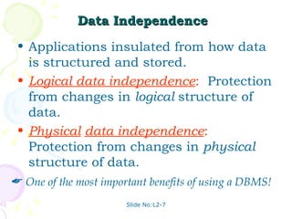 Data Independence   Applications insulated from how data is structured and stored. Logical data independence :   Protection from changes in  logical  structure of data. Physical   data independence :   Protection from changes in  physical  structure of data. One of the most important benefits of using a DBMS! 