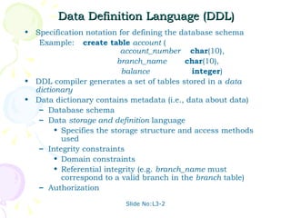 Data Definition Language (DDL) Specification notation for defining the database schema Example: create table   account  (   account_number   char (10), branch_name  char (10), balance   integer ) DDL compiler generates a set of tables stored in a  data dictionary Data dictionary contains metadata (i.e., data about data) Database schema  Data  storage and definition  language  Specifies the storage structure and access methods used Integrity constraints Domain constraints Referential integrity (e.g.  branch_name  must correspond to a valid branch in the  branch  table) Authorization 