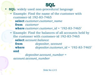 SQL SQL : widely used non-procedural language Example: Find the name of the customer with customer-id 192-83-7465 select customer.customer_name from customer where customer.customer_id  = ‘192-83-7465’ Example: Find the balances of all accounts held by the customer with customer-id 192-83-7465 select account.balance from   depositor ,  account where   depositor.customer_id  = ‘192-83-7465’  and depositor.account_number = account.account_number 