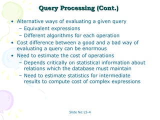 Query Processing (Cont.) Alternative ways of evaluating a given query Equivalent expressions Different algorithms for each operation Cost difference between a good and a bad way of evaluating a query can be enormous Need to estimate the cost of operations Depends critically on statistical information about relations which the database must maintain Need to estimate statistics for intermediate results to compute cost of complex expressions 