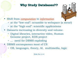 Why Study Databases?? Shift from  computation  to  information at the “low end”: scramble to webspace (a mess!) at the “high end”: scientific applications Datasets increasing in diversity and volume.  Digital libraries, interactive video, Human Genome project, EOS project  ...  need for DBMS exploding DBMS encompasses most of CS OS, languages, theory, AI,  multimedia, logic ? 