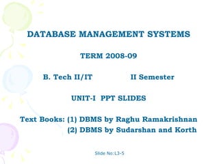 DATABASE MANAGEMENT SYSTEMS

              TERM 2008-09

     B. Tech II/IT                   II Semester

            UNIT-I PPT SLIDES

Text Books: (1) DBMS by Raghu Ramakrishnan
            (2) DBMS by Sudarshan and Korth


                     Slide No:L3-5
 