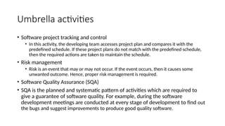 Umbrella activities
• Software project tracking and control
• In this activity, the developing team accesses project plan and compares it with the
predefined schedule. If these project plans do not match with the predefined schedule,
then the required actions are taken to maintain the schedule.
• Risk management
• Risk is an event that may or may not occur. If the event occurs, then it causes some
unwanted outcome. Hence, proper risk management is required.
• Software Quality Assurance (SQA)
• SQA is the planned and systematic pattern of activities which are required to
give a guarantee of software quality. For example, during the software
development meetings are conducted at every stage of development to find out
the bugs and suggest improvements to produce good quality software.
 