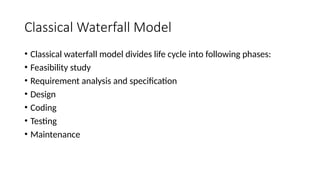 Classical Waterfall Model
• Classical waterfall model divides life cycle into following phases:
• Feasibility study
• Requirement analysis and specification
• Design
• Coding
• Testing
• Maintenance
 