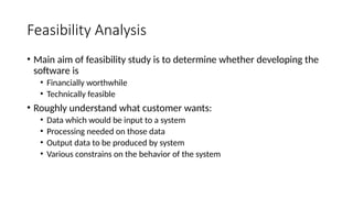 Feasibility Analysis
• Main aim of feasibility study is to determine whether developing the
software is
• Financially worthwhile
• Technically feasible
• Roughly understand what customer wants:
• Data which would be input to a system
• Processing needed on those data
• Output data to be produced by system
• Various constrains on the behavior of the system
 