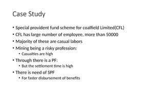 Case Study
• Special provident fund scheme for coalfield Limited(CFL)
• CFL has large number of employee, more than 50000
• Majority of these are casual labors
• Mining being a risky profession:
• Casualties are high
• Through there is a PF:
• But the settlement time is high
• There is need of SPF
• For faster disbursement of benefits
 
