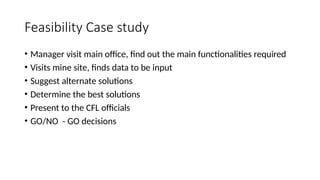 Feasibility Case study
• Manager visit main office, find out the main functionalities required
• Visits mine site, finds data to be input
• Suggest alternate solutions
• Determine the best solutions
• Present to the CFL officials
• GO/NO - GO decisions
 