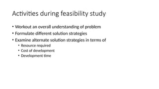Activities during feasibility study
• Workout an overall understanding of problem
• Formulate different solution strategies
• Examine alternate solution strategies in terms of
• Resource required
• Cost of development
• Development time
 