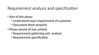 Requirement analysis and specification
• Aim of this phase
• Understand exact requirement of customer
• Document them properly
• Phase consist of two activity
• Requirement gathering and analysis
• Requirement specification
 