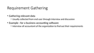 Requirement Gathering
• Gathering relevant data
• Usually collected from end user through interview and discussion
• Example : for a business accounting software
• Interview all accountant of the organization to find out their requirements
 