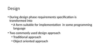 Design
• During design phase requirements specification is
transformed into
• A form suitable for implementation in some programming
language
• Two commonly used design approach
• Traditional approach
• Object oriented approach
 