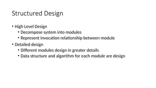 Structured Design
• High Level Design
• Decompose system into modules
• Represent invocation relationship between module
• Detailed design
• Different modules design in greater details
• Data structure and algorithm for each module are design
 