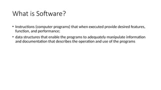 What is Software?
• Instructions (computer programs) that when executed provide desired features,
function, and performance;
• data structures that enable the programs to adequately manipulate information
and documentation that describes the operation and use of the programs
 
