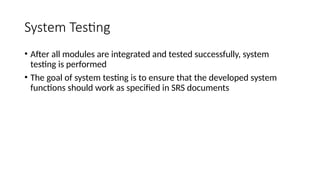 System Testing
• After all modules are integrated and tested successfully, system
testing is performed
• The goal of system testing is to ensure that the developed system
functions should work as specified in SRS documents
 