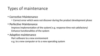 Types of maintenance
• Corrective Maintenance
• Correct error which were not discover during the product development phase
• Perfective Maintenance
Improve implementation of the system( e.g. response time not satisfactory)
Enhance functionalities of the system
• Adaptive maintenance
Port software to a new environment
e.g. to a new computer or to a new operating system
 